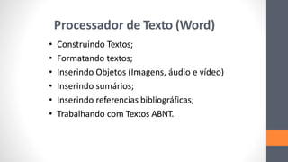 Processador de Texto (Word)
• Construindo Textos;
• Formatando textos;
• Inserindo Objetos (Imagens, áudio e vídeo)
• Inserindo sumários;
• Inserindo referencias bibliográficas;
• Trabalhando com Textos ABNT.
 