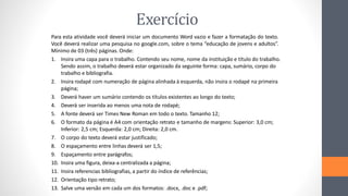 Exercício
Para esta atividade você deverá iniciar um documento Word vazio e fazer a formatação do texto.
Você deverá realizar uma pesquisa no google.com, sobre o tema “educação de jovens e adultos”.
Mínimo de 03 (três) páginas. Onde:
1. Insira uma capa para o trabalho. Contendo seu nome, nome da instituição e título do trabalho.
Sendo assim, o trabalho deverá estar organizado da seguinte forma: capa, sumário, corpo do
trabalho e bibliografia.
2. Insira rodapé com numeração de página alinhada à esquerda, não insira o rodapé na primeira
página;
3. Deverá haver um sumário contendo os títulos existentes ao longo do texto;
4. Deverá ser inserida ao menos uma nota de rodapé;
5. A fonte deverá ser Times New Roman em todo o texto. Tamanho 12;
6. O formato da página é A4 com orientação retrato e tamanho de margens: Superior: 3,0 cm;
Inferior: 2,5 cm; Esquerda: 2,0 cm; Direita: 2,0 cm.
7. O corpo do texto deverá estar justificado;
8. O espaçamento entre linhas deverá ser 1,5;
9. Espaçamento entre parágrafos;
10. Insira uma figura, deixa-a centralizada a página;
11. Insira referencias bibliografias, a partir do índice de referências;
12. Orientação tipo retrato;
13. Salve uma versão em cada um dos formatos: .docx, .doc e .pdf;
 