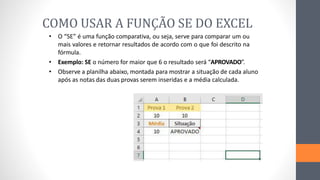 COMO USAR A FUNÇÃO SE DO EXCEL
• O “SE” é uma função comparativa, ou seja, serve para comparar um ou
mais valores e retornar resultados de acordo com o que foi descrito na
fórmula.
• Exemplo: SE o número for maior que 6 o resultado será “APROVADO”.
• Observe a planilha abaixo, montada para mostrar a situação de cada aluno
após as notas das duas provas serem inseridas e a média calculada.
 