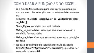 • Já a função SE é aplicada para verificar se o aluno está
aprovado ou não. A função sem os valores determinados
é a
seguinte: =SE(teste_lógico;[valor_se_verdadeiro];[valor_
se_falso;]
• Teste_lógico: condição que será testada
• Valor_se_verdadeiro: Valor que será mostrado caso a
condição for verdadeira
• Valor_se_falso: Valor que será mostrado caso a condição
for falsa
• No caso do exemplo do tutorial a fórmula adaptada
fica:=SE(A4>=7;"Aprovado";"Reprovado"), que deve ser
colocada na célula B4
COMO USAR A FUNÇÃO SE DO EXCEL
 