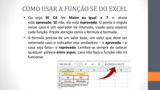 • Ou seja, SE C4 for Maior ou igual a 7 o aluno
está aprovado, SE não, ele está reprovado. O ponto e vírgula
nesse caso é um operador de intervalo, usado para separar
cada função. Preste atenção como a fórmula é formada.
• A fórmula precisa de um valor base, um valor que deve ser
retornado caso o indicador seja verdadeiro – o aprovado – e
caso seja falso– o reprovado. Lembre-se sempre de colocar
qualquer palavra entre aspas, caso não faça a função não irá
funcionar.
COMO USAR A FUNÇÃO SE DO EXCEL
 
