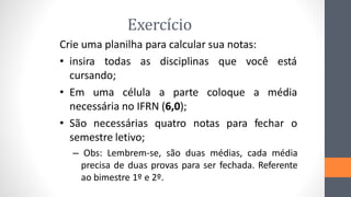 Exercício
Crie uma planilha para calcular sua notas:
• insira todas as disciplinas que você está
cursando;
• Em uma célula a parte coloque a média
necessária no IFRN (6,0);
• São necessárias quatro notas para fechar o
semestre letivo;
– Obs: Lembrem-se, são duas médias, cada média
precisa de duas provas para ser fechada. Referente
ao bimestre 1º e 2º.
 