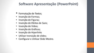 Software Apresentação (PowerPoint)
• Formatação de Textos;
• Inserção de Formas;
• Inserção de Figuras;
• Inserção de Efeitos de Som;
• Inserção de Vídeo;
• Inserção de Gráficos;
• Inserção de Hiperlinks
• Utilizar transição de slides;
• Configurar e Utilizar Slide Mestre.
 