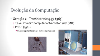 Evoluçãoda Computação
 Geração 2 –Transistores (1955-1965)
 TX-0 - Primeiro computador transistorisado (MIT)
 PDP-1 (1961)
◾Pequeno potente (DEC) , minicomputadores
 