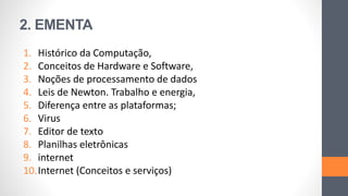 2. EMENTA
1. Histórico da Computação,
2. Conceitos de Hardware e Software,
3. Noções de processamento de dados
4. Leis de Newton. Trabalho e energia,
5. Diferença entre as plataformas;
6. Virus
7. Editor de texto
8. Planilhas eletrônicas
9. internet
10.Internet (Conceitos e serviços)
 