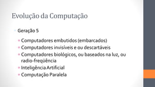 Evolução da Computação
 Geração 5
 Computadores embutidos (embarcados)
 Computadores invisíveis e ou descartáveis
 Computadores biológicos, ou baseados na luz, ou
radio-freqüência
 InteligênciaArtificial
 Computação Paralela
 