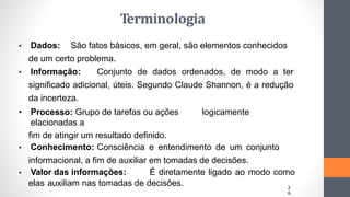 • Dados: São fatos básicos, em geral, são elementos conhecidos
de um certo problema.
• Informação: Conjunto de dados ordenados, de modo a ter
significado adicional, úteis. Segundo Claude Shannon, é a redução
da incerteza.
• Processo: Grupo de tarefas ou ações logicamente
elacionadas a
fim de atingir um resultado definido.
• Conhecimento: Consciência e entendimento de um conjunto
informacional, a fim de auxiliar em tomadas de decisões.
• Valor das informações: É diretamente ligado ao modo como
elas auxiliam nas tomadas de decisões. 2
6
Terminologia
 
