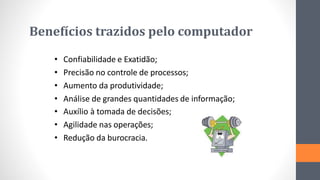 Benefícios trazidos pelo computador
• Confiabilidade e Exatidão;
• Precisão no controle de processos;
• Aumento da produtividade;
• Análise de grandes quantidades de informação;
• Auxílio à tomada de decisões;
• Agilidade nas operações;
• Redução da burocracia.
 