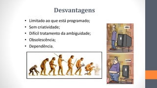 Desvantagens
• Limitado ao que está programado;
• Sem criatividade;
• Difícil tratamento da ambiguidade;
• Obsolescência;
• Dependência.
 