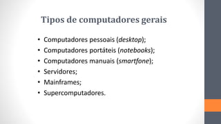 Tipos de computadores gerais
• Computadores pessoais (desktop);
• Computadores portáteis (notebooks);
• Computadores manuais (smartfone);
• Servidores;
• Mainframes;
• Supercomputadores.
 
