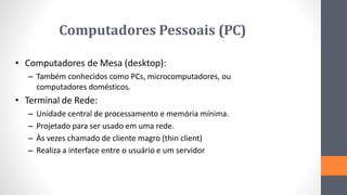 Computadores Pessoais (PC)
• Computadores de Mesa (desktop):
– Também conhecidos como PCs, microcomputadores, ou
computadores domésticos.
• Terminal de Rede:
– Unidade central de processamento e memória mínima.
– Projetado para ser usado em uma rede.
– Às vezes chamado de cliente magro (thin client)
– Realiza a interface entre o usuário e um servidor
 
