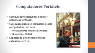Computadores Portáteis
• Computadores pequenos e leves –
notebooks, netbooks
• Suas capacidades se comparam às dos
computadores de mesa:
– Processamento e memória similares.
– Disco rígido, CD/DVD
• Capacidade de conexão em rede
cabeada e sem fio
 