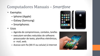 Computadores Manuais – Smartfone
• Exemplos
– Iphone (Apple)
– Galaxy (Samsung)
– Smartphones
• Usos
– Agenda de compromissos, contatos, tarefas
– executam versões reduzidas de software:
processador de texto, planilhas eletrônicas,
e- mail, web.
– Acesso sem fio (Wi-Fi ou celular) à Internet
 