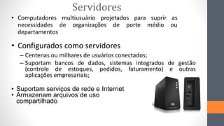 Servidores
• Computadores multiusuário projetados para suprir as
necessidades de organizações de porte médio ou
departamentos
• Configurados como servidores
– Centenas ou milhares de usuários conectados;
– Suportam bancos de dados, sistemas integrados de gestão
(controle de estoques, pedidos, faturamento) e outras
aplicações empresariais;
• Suportam serviços de rede e Internet
• Armazenam arquivos de uso
compartilhado
 