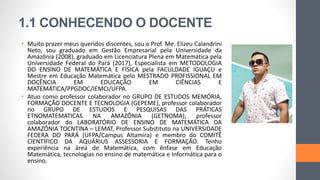 1.1 CONHECENDO O DOCENTE
• Muito prazer meus queridos discentes, sou o Prof. Me. Elizeu Calandrini
Neto, sou graduado em Gestão Empresarial pela Universidade da
Amazônia (2008), graduado em Licenciatura Plena em Matemática pela
Universidade Federal do Pará (2017), Especialista em METODOLOGIA
DO ENSINO DE MATEMÁTICA E FÍSICA pela FACULDADE IGUAÇU e
Mestre em Educação Matemática pelo MESTRADO PROFISSIONAL EM
DOCÊNCIA EM EDUCAÇÃO EM CIÊNCIAS E
MATEMÁTICA/PPGDOC/IEMCI/UFPA.
• Atuo como professor colaborador no GRUPO DE ESTUDOS MEMÓRIA,
FORMAÇÃO DOCENTE E TECNOLOGIA (GEPEME), professor colaborador
no GRUPO DE ESTUDOS E PESQUISAS DAS PRÁTICAS
ETNOMATEMATICAS NA AMAZÔNIA (GETNOMA), professor
colaborador do LABORATÓRIO DE ENSINO DE MATEMÁTICA DA
AMAZÔNIA TOCNTINA – LEMAT, Professor Substituto na UNIVERSIDADE
FEDERA DO PARÁ (UFPA/Campus Altamira) e membro do COMITÊ
CIENTÍFICO DA AQUÁRIUS ASSESSORIA E FORMAÇÃO. Tenho
experiência na área de Matemática, com ênfase em Educação
Matemática, tecnologias no ensino de matemática e Informática para o
ensino.
 