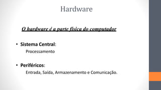 Hardware
O hardware é a parte física do computador
• Sistema Central:
Processamento
• Periféricos:
Entrada, Saída, Armazenamento e Comunicação.
 