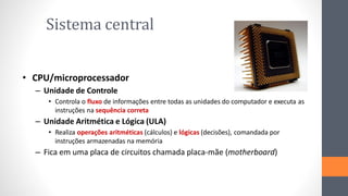 Sistema central
• CPU/microprocessador
– Unidade de Controle
• Controla o fluxo de informações entre todas as unidades do computador e executa as
instruções na sequência correta
– Unidade Aritmética e Lógica (ULA)
• Realiza operações aritméticas (cálculos) e lógicas (decisões), comandada por
instruções armazenadas na memória
– Fica em uma placa de circuitos chamada placa-mãe (motherboard)
 