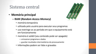 Sistema central
• Memória principal
– RAM (Random Access Memory)
• memória temporária
• utilizada pelo usuário para executar seus programas
• uso restringe-se ao período em que o equipamento está
em funcionamento
• memória é volátil (seu conteúdo pode ser apagado)
– armazenar programas e dados
– guardar resultados intermediários do processamento
• Informações podem ser lidas e gravadas
 