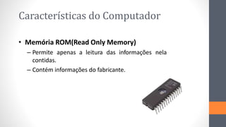 Características do Computador
• Memória ROM(Read Only Memory)
– Permite apenas a leitura das informações nela
contidas.
– Contém informações do fabricante.
 