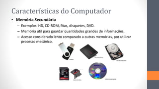 Características do Computador
• Memória Secundária
– Exemplos: HD, CD-ROM, fitas, disquetes, DVD.
– Memória útil para guardar quantidades grandes de informações.
– Acesso considerado lento comparado a outras memórias, por utilizar
processo mecânico.
 