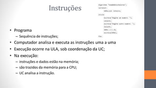Instruções
• Programa
– Sequência de instruções;
• Computador analisa e executa as instruções uma a uma
• Execução ocorre na ULA, sob coordenação da UC;
• Na execução:
– instruções e dados estão na memória;
– são trazidos da memória para a CPU;
– UC analisa a instrução.
 