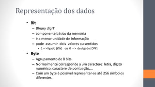 Representação dos dados
• Bit
– BInary digiT
– componente básico da memória
– é a menor unidade de informação
– pode assumir dois valores ou sentidos
ou 0 --> desligado (OFF)
• 1 --> ligado (ON)
• Byte
– Agrupamento de 8 bits
– Normalmente corresponde a um caractere: letra, dígito
numérico, caractere de pontuação,...
– Com um byte é possível representar-se até 256 símbolos
diferentes.
 
