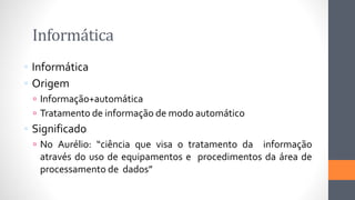 Informática
 Informática
 Origem
 Informação+automática
 Tratamento de informação de modo automático
 Significado
 No Aurélio: “ciência que visa o tratamento da informação
através do uso de equipamentos e procedimentos da área de
processamento de dados”
 