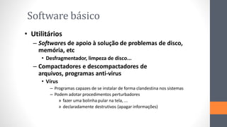 Software básico
• Utilitários
– Softwares de apoio à solução de problemas de disco,
memória, etc
• Desfragmentador, limpeza de disco...
– Compactadores e descompactadores de
arquivos, programas anti-virus
• Vírus
– Programas capazes de se instalar de forma clandestina nos sistemas
– Podem adotar procedimentos perturbadores
» fazer uma bolinha pular na tela, ...
» declaradamente destrutivos (apagar informações)
 