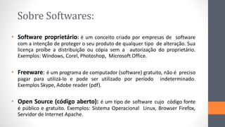 Sobre Softwares:
• Software proprietário: é um conceito criado por empresas de software
com a intenção de proteger o seu produto de qualquer tipo de alteração. Sua
licença proíbe a distribuição ou cópia sem a autorização do proprietário.
Exemplos: Windows, Corel, Photoshop, Microsoft Office.
• Freeware: é um programa de computador (software) gratuito, não é preciso
pagar para utilizá-lo e pode ser utilizado por período indeterminado.
Exemplos Skype, Adobe reader (pdf).
• Open Source (código aberto): é um tipo de software cujo código fonte
é público e gratuito. Exemplos: Sistema Operacional Linux, Browser Firefox,
Servidor de Internet Apache.
 