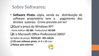 Sobre Softwares:
• Software Pirata: cópia, venda ou distribuição de
software proprietário sem o pagamento dos
direitos autorais. Crime previsto em lei!
Qual o preço do Windows XP?
- Home Edition: R$ 589 - Professional: R$ 839
E o Microsoft Office Professional 2003?
Variações de preços: R$352,82 - R$1.102,61
 CD com software pirata: de 5 a 15 reais
 Baixar pela Internet:
 