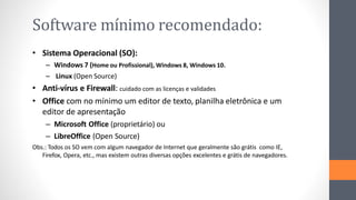 Software mínimo recomendado:
• Sistema Operacional (SO):
– Windows 7 (Home ou Profissional), Windows 8, Windows 10.
– Linux (Open Source)
• Anti-vírus e Firewall: cuidado com as licenças e validades
• Office com no mínimo um editor de texto, planilha eletrônica e um
editor de apresentação
– Microsoft Office (proprietário) ou
– LibreOffice (Open Source)
Obs.: Todos os SO vem com algum navegador de Internet que geralmente são grátis como IE,
Firefox, Opera, etc., mas existem outras diversas opções excelentes e grátis de navegadores.
 