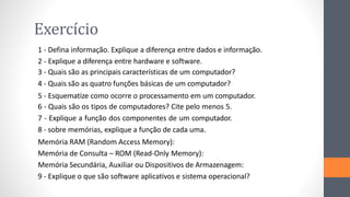 Exercício
1 - Defina informação. Explique a diferença entre dados e informação.
2 - Explique a diferença entre hardware e software.
3 - Quais são as principais características de um computador?
4 - Quais são as quatro funções básicas de um computador?
5 - Esquematize como ocorre o processamento em um computador.
6 - Quais são os tipos de computadores? Cite pelo menos 5.
7 - Explique a função dos componentes de um computador.
8 - sobre memórias, explique a função de cada uma.
Memória RAM (Random Access Memory):
Memória de Consulta – ROM (Read-Only Memory):
Memória Secundária, Auxiliar ou Dispositivos de Armazenagem:
9 - Explique o que são software aplicativos e sistema operacional?
 