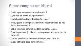 Vamos comprar um Micro?
• Onde e para que o micro será usado ?
• Que tipo de micro esta pensando ?
(Notebooks/Laptops, Desktop, Servidor)
• Hoje, qual é a configuração mínima recomendada de HD,
RAM, Processador ?
• Sobre Internet: será via modem ou banda larga ?
• Qual impressora (cuidado com os preços dos cartuchos de
tinta…) ?
• Outros periféricos como estabilizador, web cam, etc.
• Quais software devo ter no micro ?
 