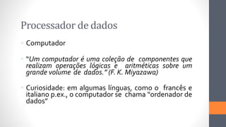 Processador de dados
 Computador
 “Um computador é uma coleção de componentes que
realizam operações lógicas e aritméticas sobre um
grande volume de dados.” (F. K. Miyazawa)
 Curiosidade: em algumas línguas, como o francês e
italiano p.ex., o computador se chama “ordenador de
dados”
 
