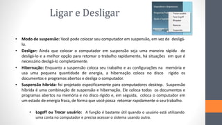 Ligar e Desligar
• Modo de suspensão: Você pode colocar seu computador em suspensão, em vez de desligá-
lo.
• Desligar: Ainda que colocar o computador em suspensão seja uma maneira rápida de
desligá-lo e a melhor opção para retomar o trabalho rapidamente, há situações em que é
necessário desligá-lo completamente.
• Hibernação: Enquanto a suspensão coloca seu trabalho e as configurações na memória e
usa uma pequena quantidade de energia, a hibernação coloca no disco rígido os
documentos e programas abertos e desliga o computador.
• Suspensão híbrida: foi projetado especificamente para computadores desktop. Suspensão
híbrida é uma combinação de suspensão e hibernação. Ele coloca todos os documentos e
programas abertos na memória e no disco rígido e, em seguida, coloca o computador em
um estado de energia fraca, de forma que você possa retomar rapidamente o seu trabalho.
• Logoff ou Trocar usuário: A função é bastante útil quando o usuário está utilizando
uma conta no computador e precisa acessar o sistema usando outra.
 