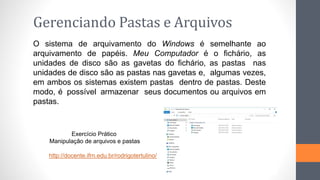 Gerenciando Pastas e Arquivos
O sistema de arquivamento do Windows é semelhante ao
arquivamento de papéis. Meu Computador é o fichário, as
unidades de disco são as gavetas do fichário, as pastas nas
unidades de disco são as pastas nas gavetas e, algumas vezes,
em ambos os sistemas existem pastas dentro de pastas. Deste
modo, é possível armazenar seus documentos ou arquivos em
pastas.
Exercício Prático
Manipulação de arquivos e pastas
http://docente.ifrn.edu.br/rodrigotertulino/
 