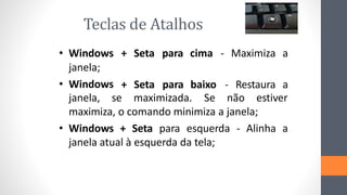 Teclas de Atalhos
• Windows + Seta para cima - Maximiza a
janela;
• Windows + Seta para baixo - Restaura a
janela, se maximizada. Se não estiver
maximiza, o comando minimiza a janela;
• Windows + Seta para esquerda - Alinha a
janela atual à esquerda da tela;
 