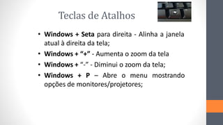 Teclas de Atalhos
• Windows + Seta para direita - Alinha a janela
atual à direita da tela;
• Windows + “+” - Aumenta o zoom da tela
• Windows + “-” - Diminui o zoom da tela;
• Windows + P – Abre o menu mostrando
opções de monitores/projetores;
 