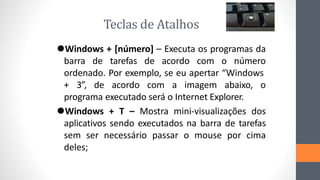 Teclas de Atalhos
⚫Windows + [número] – Executa os programas da
barra de tarefas de acordo com o número
ordenado. Por exemplo, se eu apertar “Windows
+ 3”, de acordo com a imagem abaixo, o
programa executado será o Internet Explorer.
⚫Windows + T – Mostra mini-visualizações dos
aplicativos sendo executados na barra de tarefas
sem ser necessário passar o mouse por cima
deles;
 