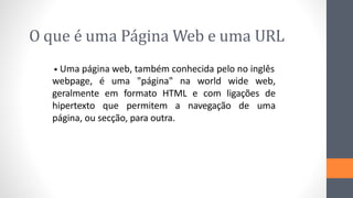 O que é uma Página Web e uma URL
Uma página web, também conhecida pelo no inglês
•
webpage, é uma "página" na world wide web,
geralmente em formato HTML e com ligações de
hipertexto que permitem a navegação de uma
página, ou secção, para outra.
 
