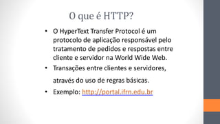 O que é HTTP?
• O HyperText Transfer Protocol é um
protocolo de aplicação responsável pelo
tratamento de pedidos e respostas entre
cliente e servidor na World Wide Web.
• Transações entre clientes e servidores,
através do uso de regras básicas.
• Exemplo: http://portal.ifrn.edu.br
 