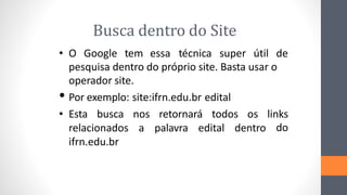 Busca dentro do Site
• O Google tem essa técnica super útil de
pesquisa dentro do próprio site. Basta usar o
operador site.
• Por exemplo: site:ifrn.edu.br edital
• Esta busca nos retornará todos os links
relacionados a palavra edital dentro do
ifrn.edu.br
 