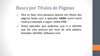 Busca por Títulos de Páginas
Para se fazer uma pesquisa apenas nos títulos das
páginas basta usar o operador intitle assim como
mostra o exemplo a seguir: intitle:IFRN
Outro operador que podemos usar é o allintitle
que faz uma procura por mais de uma palavra.
Exemplo: allintitle: Software Livre
•
•
 
