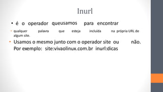 Inurl
• qualquer palavra que esteja incluída na própria URL de
algum site.
• Usamos o mesmo junto com o operador site ou não.
Por exemplo: site:vivaolinux.com.br inurl:dicas
• é o operador queusamos para encontrar
 
