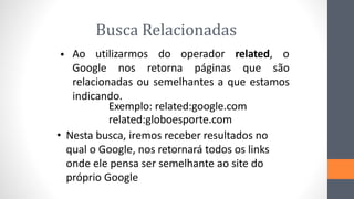Busca Relacionadas
Ao utilizarmos do operador related, o
•
Google nos retorna páginas que são
relacionadas ou semelhantes a que estamos
indicando.
Exemplo: related:google.com
related:globoesporte.com
• Nesta busca, iremos receber resultados no
qual o Google, nos retornará todos os links
onde ele pensa ser semelhante ao site do
próprio Google
 