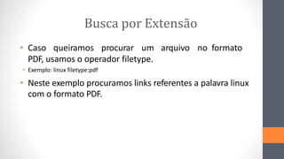 Busca por Extensão
• Caso queiramos procurar um arquivo no formato
PDF, usamos o operador filetype.
• Exemplo: linux filetype:pdf
• Neste exemplo procuramos links referentes a palavra linux
com o formato PDF.
 