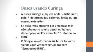 Busca usando Curinga
A busca curinga é aquela onde substituímos
pelo * determinadas palavras, letras ou até
mesmo extensões.
Se quisermos procurar por uma frase mas
não sabemos o sujeito desta, utilizamos
deste operador. Por exemplo: “* Estudou no
IFRN”
O Google irá retornar nessa busca todos os
sujeitos que venham agrupados com
“Estudou no IFRN”.
•
•
•
 