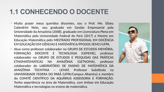 1.1 CONHECENDO O DOCENTE
• Muito prazer meus queridos discentes, sou o Prof. Me. Elizeu
Calandrini Neto, sou graduado em Gestão Empresarial pela
Universidade da Amazônia (2008), graduado em Licenciatura Plena em
Matemática pela Universidade Federal do Pará (2017) e Mestre em
Educação Matemática pelo MESTRADO PROFISSIONAL EM DOCÊNCIA
EM EDUCAÇÃO EM CIÊNCIAS E MATEMÁTICA/PPGDOC/IEMCI/UFPA.
• Atuo como professor colaborador no GRUPO DE ESTUDOS MEMÓRIA,
FORMAÇÃO DOCENTE E TECNOLOGIA (GEPEME), professor
colaborador no GRUPO DE ESTUDOS E PESQUISAS DAS PRÁTICAS
ETNOMATEMATICAS NA AMAZÔNIA (GETNOMA), professor
colaborador do LABORATÓRIO DE ENSINO DE MATEMÁTICA DA
AMAZÔNIA TOCNTINA – LEMAT, Professor Substituto na
UNIVERSIDADE FEDERA DO PARÁ (UFPA/Campus Altamira) e membro
do COMITÊ CIENTÍFICO DA AQUÁRIUS ASSESSORIA E FORMAÇÃO.
Tenho experiência na área de Matemática, com ênfase em Educação
Matemática e tecnologias no ensino de matemática.
 