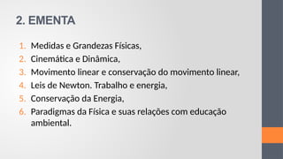 2. EMENTA
1. Medidas e Grandezas Físicas,
2. Cinemática e Dinâmica,
3. Movimento linear e conservação do movimento linear,
4. Leis de Newton. Trabalho e energia,
5. Conservação da Energia,
6. Paradigmas da Física e suas relações com educação
ambiental.
 