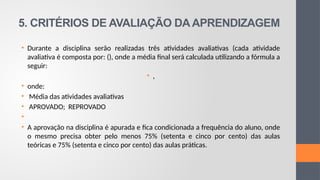 5. CRITÉRIOS DE AVALIAÇÃO DAAPRENDIZAGEM
• Durante a disciplina serão realizadas três atividades avaliativas (cada atividade
avaliativa é composta por: (), onde a média final será calculada utilizando a fórmula a
seguir:
• ,
• onde:
• Média das atividades avaliativas
• APROVADO; REPROVADO
•
• A aprovação na disciplina é apurada e fica condicionada a frequência do aluno, onde
o mesmo precisa obter pelo menos 75% (setenta e cinco por cento) das aulas
teóricas e 75% (setenta e cinco por cento) das aulas práticas.
 
